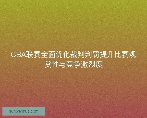 CBA联赛全面优化裁判判罚提升比赛观赏性与竞争激烈度