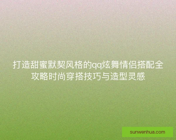 打造甜蜜默契风格的qq炫舞情侣搭配全攻略时尚穿搭技巧与造型灵感